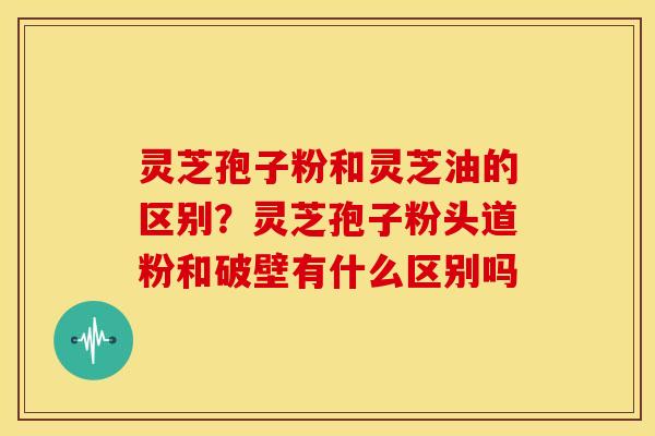 灵芝孢子粉和灵芝油的区别?灵芝孢子粉头道粉和破壁有什么区别吗