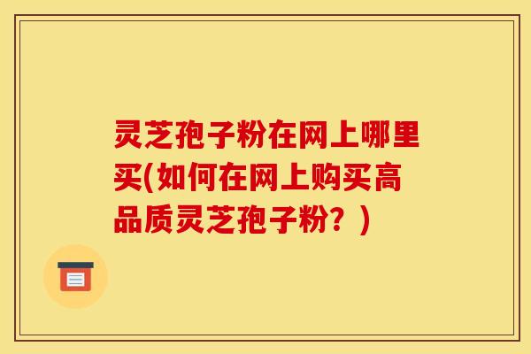 灵芝孢子粉在网上哪里买(如何在网上购买高品质灵芝孢子粉？)