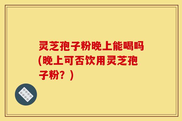 灵芝孢子粉晚上能喝吗(晚上可否饮用灵芝孢子粉?)