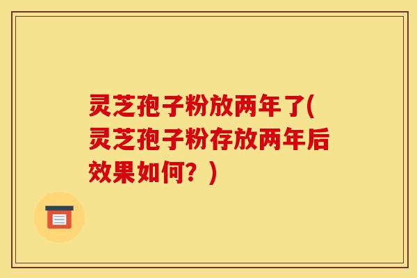 灵芝孢子粉放两年了(灵芝孢子粉存放两年后效果如何?)