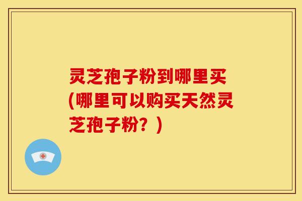 灵芝孢子粉到哪里买 (哪里可以购买天然灵芝孢子粉?)