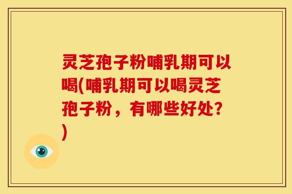 灵芝孢子粉哺乳期可以喝(哺乳期可以喝灵芝孢子粉，有哪些好处？)