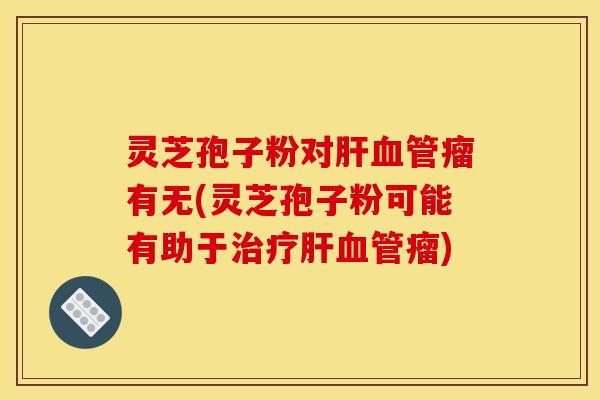 灵芝孢子粉对肝血管瘤有无(灵芝孢子粉可能有助于治疗肝血管瘤)