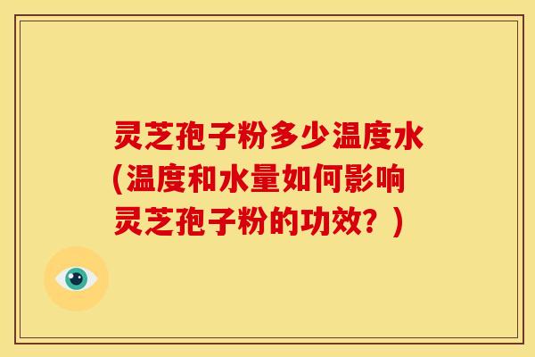 灵芝孢子粉多少温度水(温度和水量如何影响灵芝孢子粉的功效?)