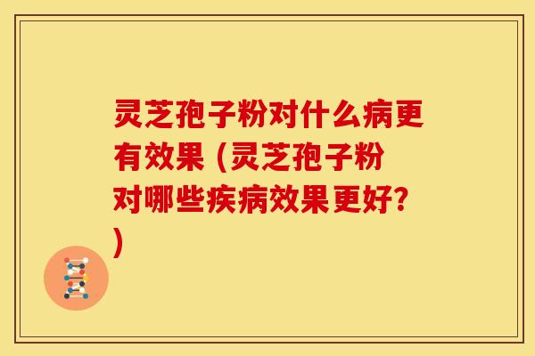 灵芝孢子粉对什么病更有效果 (灵芝孢子粉对哪些疾病效果更好？)