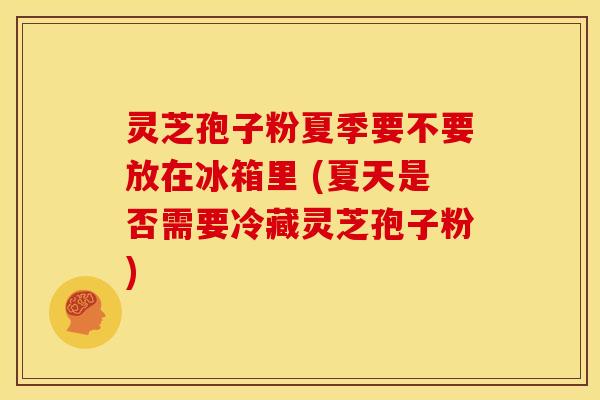 灵芝孢子粉夏季要不要放在冰箱里 (夏天是否需要冷藏灵芝孢子粉)