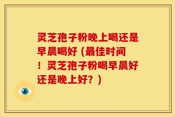 灵芝孢子粉晚上喝还是早晨喝好 (最佳时间!灵芝孢子粉喝早晨好还是晚上好?)