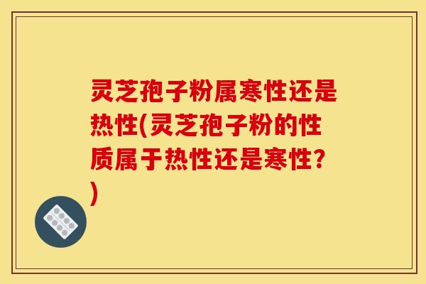 灵芝孢子粉属寒性还是热性(灵芝孢子粉的性质属于热性还是寒性?)