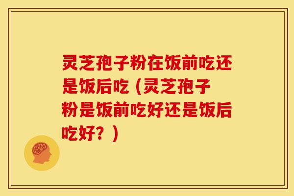 灵芝孢子粉在饭前吃还是饭后吃 (灵芝孢子粉是饭前吃好还是饭后吃好?)