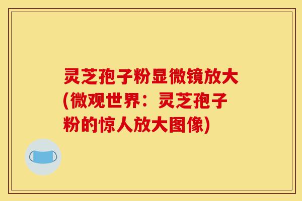 灵芝孢子粉显微镜放大(微观世界:灵芝孢子粉的惊人放大图像)