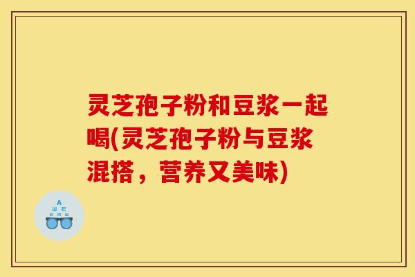 灵芝孢子粉和豆浆一起喝(灵芝孢子粉与豆浆混搭,营养又美味)