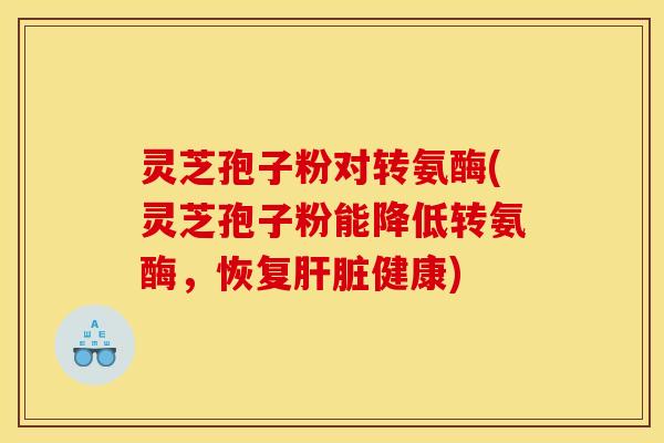 灵芝孢子粉对转氨酶(灵芝孢子粉能降低转氨酶,恢复肝脏健康)