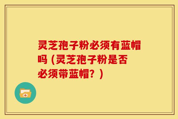 灵芝孢子粉必须有蓝帽吗 (灵芝孢子粉是否必须带蓝帽？)