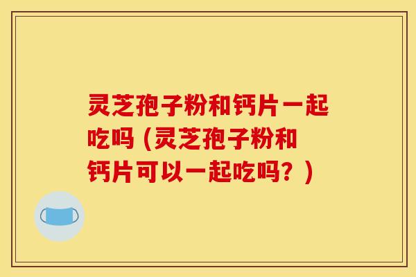 灵芝孢子粉和钙片一起吃吗 (灵芝孢子粉和钙片可以一起吃吗?)