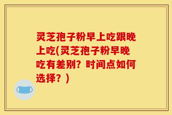 灵芝孢子粉早上吃跟晚上吃(灵芝孢子粉早晚吃有差别?时间点如何选择?)