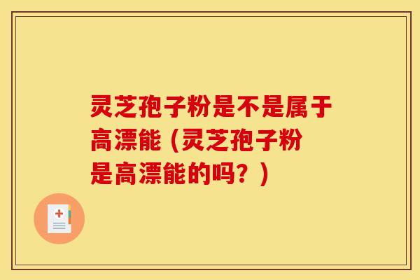 灵芝孢子粉是不是属于高漂能 (灵芝孢子粉是高漂能的吗？)