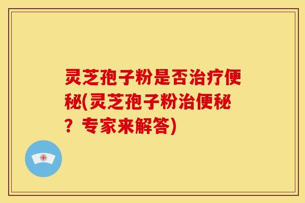 灵芝孢子粉是否治疗便秘(灵芝孢子粉治便秘?专家来解答)
