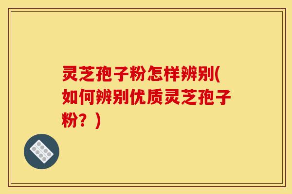 灵芝孢子粉怎样辨别(如何辨别优质灵芝孢子粉?)
