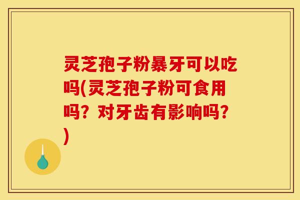 灵芝孢子粉暴牙可以吃吗(灵芝孢子粉可食用吗?对牙齿有影响吗?)