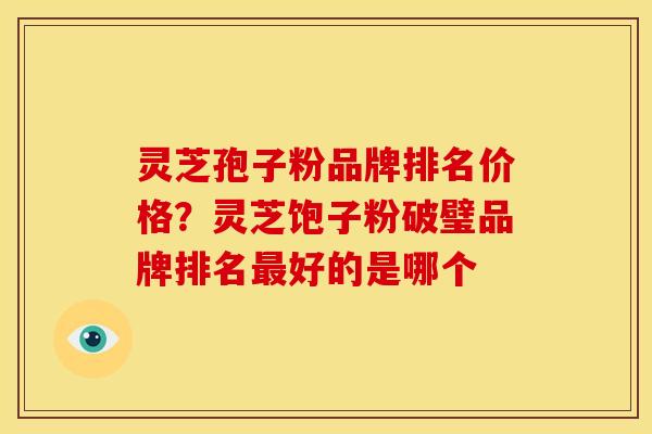 灵芝孢子粉品牌排名价格？灵芝饱子粉破璧品牌排名最好的是哪个