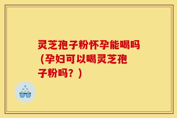灵芝孢子粉怀孕能喝吗 (孕妇可以喝灵芝孢子粉吗？)