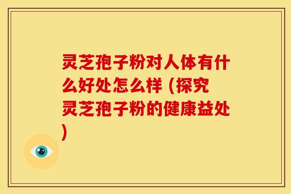 灵芝孢子粉对人体有什么好处怎么样 (探究灵芝孢子粉的健康益处)
