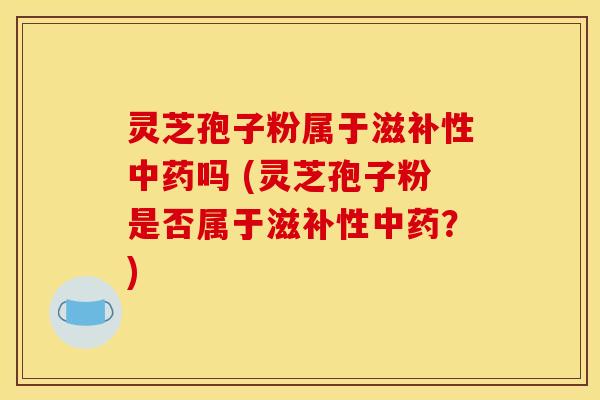 灵芝孢子粉属于滋补性中药吗 (灵芝孢子粉是否属于滋补性中药?)