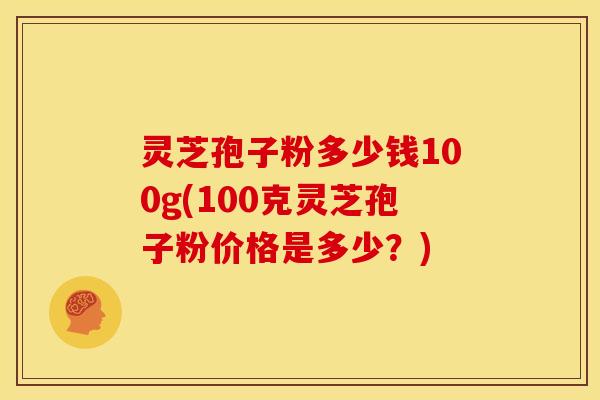灵芝孢子粉多少钱100g(100克灵芝孢子粉价格是多少？)