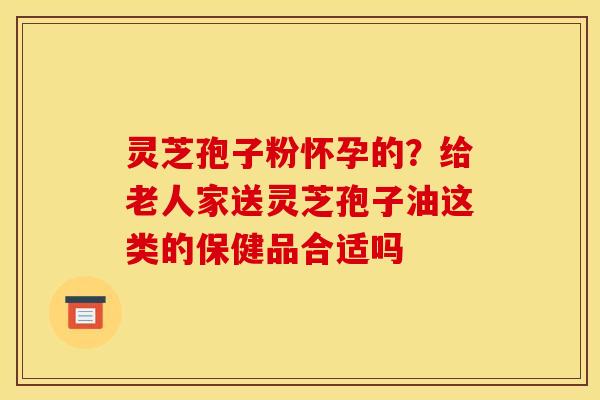 灵芝孢子粉怀孕的？给老人家送灵芝孢子油这类的保健品合适吗