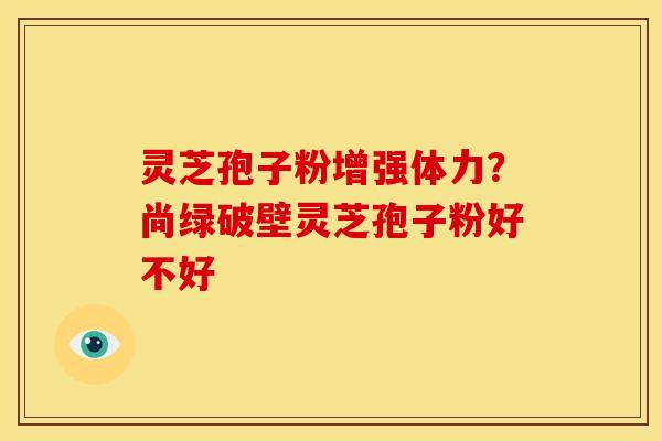 灵芝孢子粉增强体力?尚绿破壁灵芝孢子粉好不好