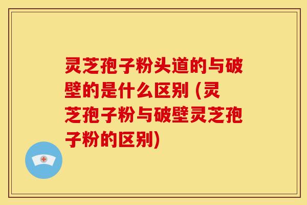灵芝孢子粉头道的与破壁的是什么区别 (灵芝孢子粉与破壁灵芝孢子粉的区别)