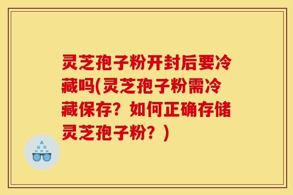 灵芝孢子粉开封后要冷藏吗(灵芝孢子粉需冷藏保存?如何正确存储灵芝孢子粉?)