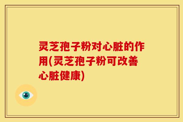 灵芝孢子粉对心脏的作用(灵芝孢子粉可改善心脏健康)