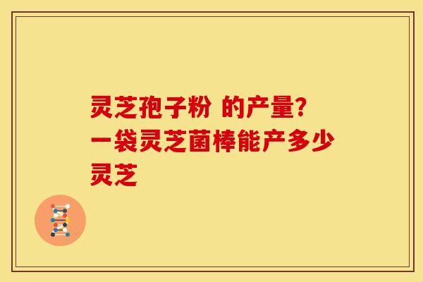 灵芝孢子粉 的产量?一袋灵芝菌棒能产多少灵芝
