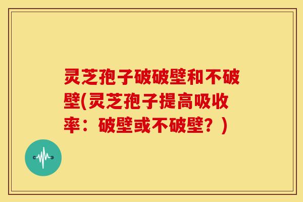 灵芝孢子破破壁和不破壁(灵芝孢子提高吸收率：破壁或不破壁？)