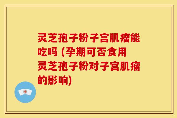 灵芝孢子粉子宫肌瘤能吃吗 (孕期可否食用灵芝孢子粉对子宫肌瘤的影响)