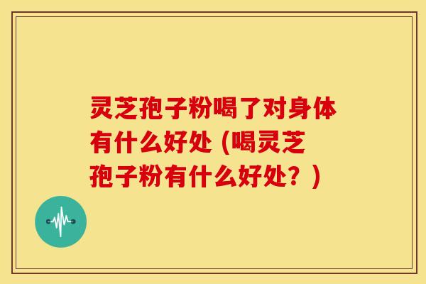 灵芝孢子粉喝了对身体有什么好处 (喝灵芝孢子粉有什么好处？)