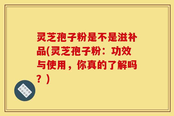 灵芝孢子粉是不是滋补品(灵芝孢子粉:功效与使用,你真的了解吗?)