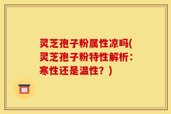 灵芝孢子粉属性凉吗(灵芝孢子粉特性解析:寒性还是温性?)
