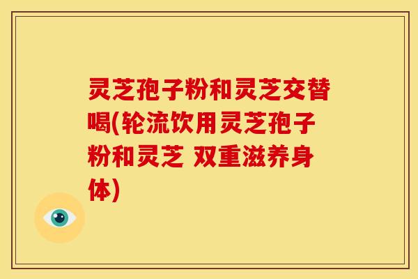 灵芝孢子粉和灵芝交替喝(轮流饮用灵芝孢子粉和灵芝 双重滋养身体)