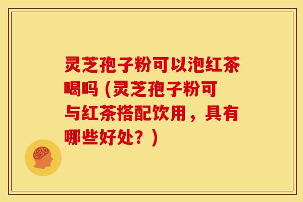 灵芝孢子粉可以泡红茶喝吗 (灵芝孢子粉可与红茶搭配饮用,具有哪些好处?)