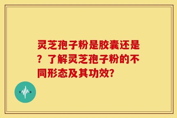 灵芝孢子粉是胶囊还是？了解灵芝孢子粉的不同形态及其功效？