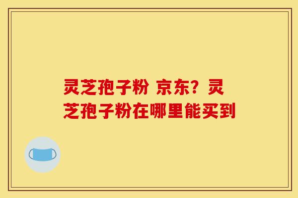 灵芝孢子粉 京东？灵芝孢子粉在哪里能买到