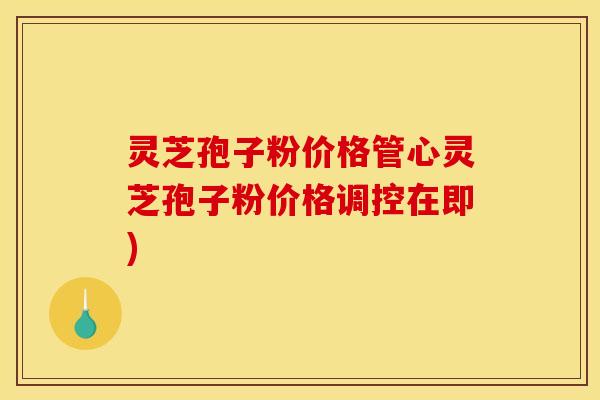 灵芝孢子粉价格管心灵芝孢子粉价格调控在即)