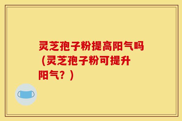 灵芝孢子粉提高阳气吗 (灵芝孢子粉可提升阳气?)
