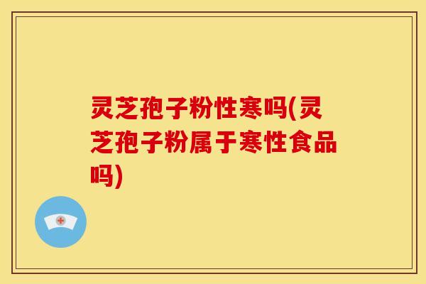 灵芝孢子粉性寒吗(灵芝孢子粉属于寒性食品吗)