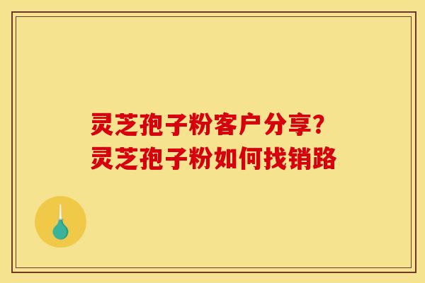 灵芝孢子粉客户分享?灵芝孢子粉如何找销路