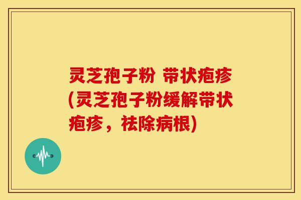 灵芝孢子粉 带状疱疹(灵芝孢子粉缓解带状疱疹，祛除病根)