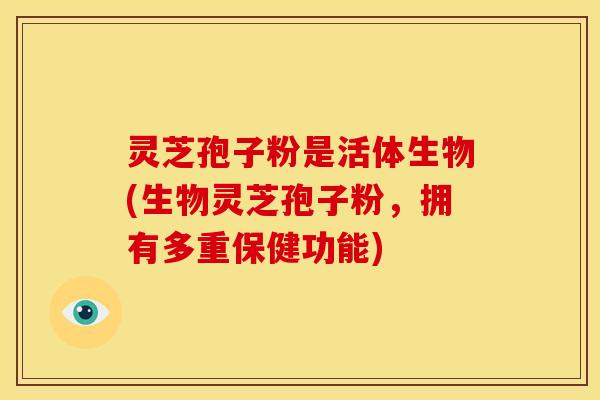 灵芝孢子粉是活体生物(生物灵芝孢子粉,拥有多重保健功能)
