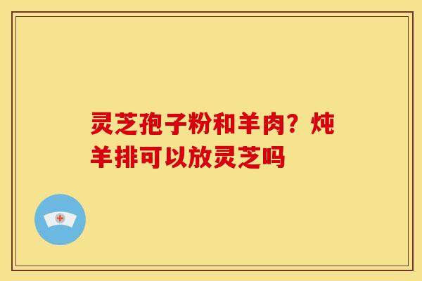 灵芝孢子粉和羊肉?炖羊排可以放灵芝吗